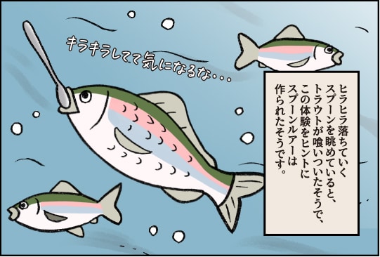 ヒラヒラ落ちていくスプーンを眺めていると、トラウトが食いついたそうで、この体験をヒントにスプーンルアーは作られたそうです。