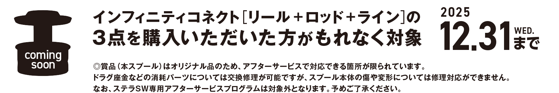 インフィニティコネクト[リール＋ロッド＋ライン]の3点を購入いただいた方がもれなく対象 2025 12.31 WED.まで。賞品（本スプール）はオリジナル品のため、アフターサービスで対応できる箇所が限られています。ドラグ座金などの消耗パーツについては交換修理が可能ですが、スプール本体の傷や変形については修理対応ができません。なお、ステラSW専用アフターサービスプログラムは対象外となります。予めご了承ください。