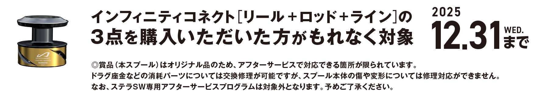 インフィニティコネクト[リール＋ロッド＋ライン]の3点を購入いただいた方がもれなく対象 2025 12.31 WED.まで。賞品（本スプール）はオリジナル品のため、アフターサービスで対応できる箇所が限られています。ドラグ座金などの消耗パーツについては交換修理が可能ですが、スプール本体の傷や変形については修理対応ができません。なお、ステラSW専用アフターサービスプログラムは対象外となります。予めご了承ください。