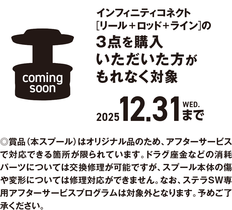 インフィニティコネクト[リール＋ロッド＋ライン]の3点を購入いただいた方がもれなく対象 2025 12.31 WED.まで。賞品（本スプール）はオリジナル品のため、アフターサービスで対応できる箇所が限られています。ドラグ座金などの消耗パーツについては交換修理が可能ですが、スプール本体の傷や変形については修理対応ができません。なお、ステラSW専用アフターサービスプログラムは対象外となります。予めご了承ください。